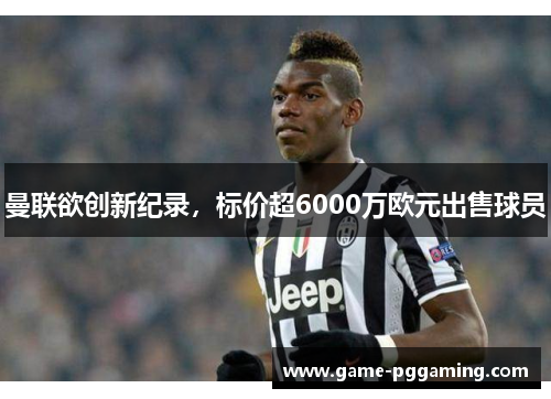 曼联欲创新纪录，标价超6000万欧元出售球员